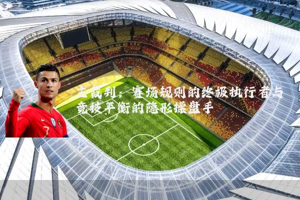 主裁判:赛场规则的终极执行者与竞技平衡的隐形操盘手