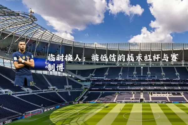 临时换人:被低估的战术杠杆与赛制博弈